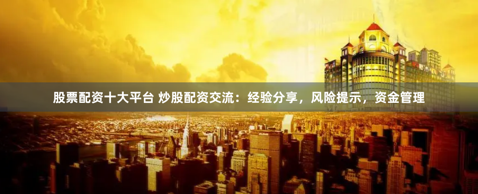 股票配资十大平台 炒股配资交流：经验分享，风险提示，资金管理