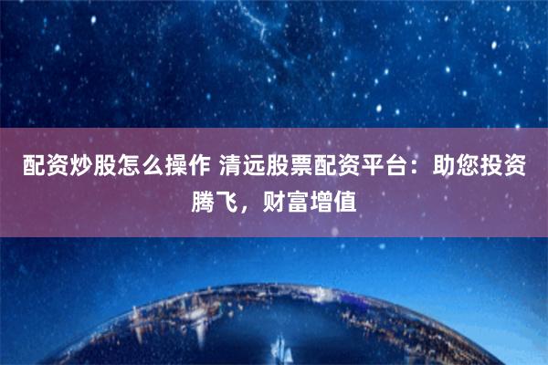 配资炒股怎么操作 清远股票配资平台：助您投资腾飞，财富增值