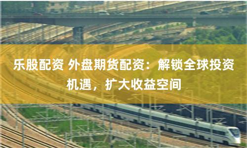 乐股配资 外盘期货配资：解锁全球投资机遇，扩大收益空间