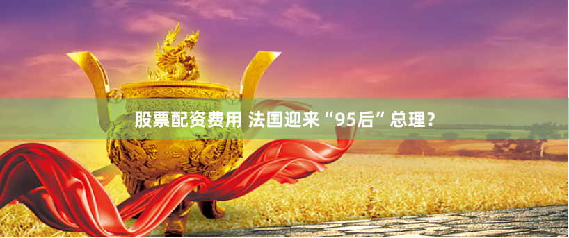 股票配资费用 法国迎来“95后”总理？