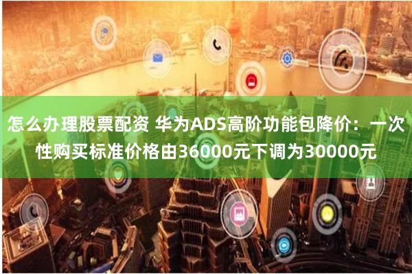 怎么办理股票配资 华为ADS高阶功能包降价：一次性购买标准价格由36000元下调为30000元