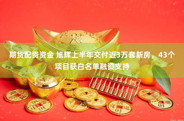 期货配资资金 旭辉上半年交付近3万套新房，43个项目获白名单融资支持