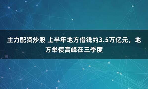 主力配资炒股 上半年地方借钱约3.5万亿元，地方举债高峰在三季度