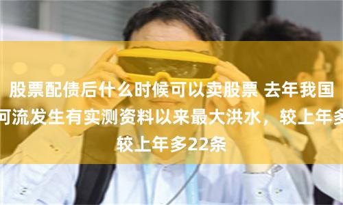 股票配债后什么时候可以卖股票 去年我国49条河流发生有实测资料以来最大洪水，较上年多22条