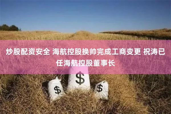 炒股配资安全 海航控股换帅完成工商变更 祝涛已任海航控股董事长