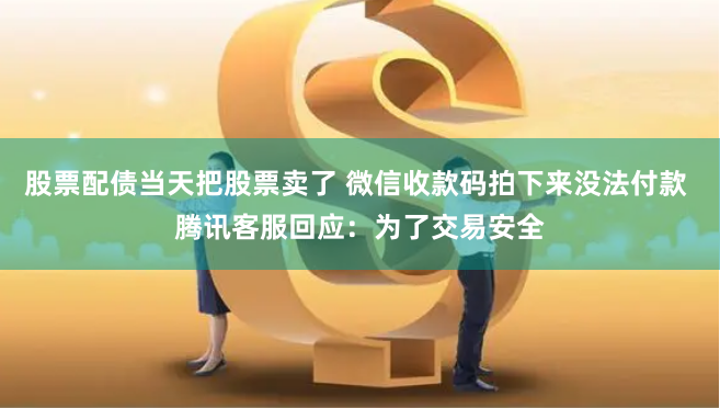 股票配债当天把股票卖了 微信收款码拍下来没法付款 腾讯客服回应：为了交易安全