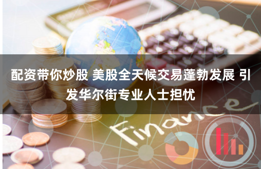 配资带你炒股 美股全天候交易蓬勃发展 引发华尔街专业人士担忧