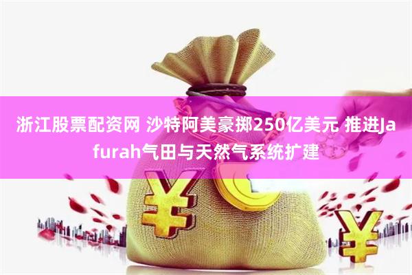 浙江股票配资网 沙特阿美豪掷250亿美元 推进Jafurah气田与天然气系统扩建