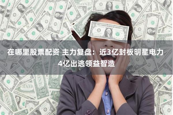 在哪里股票配资 主力复盘：近3亿封板明星电力 4亿出逃领益智造