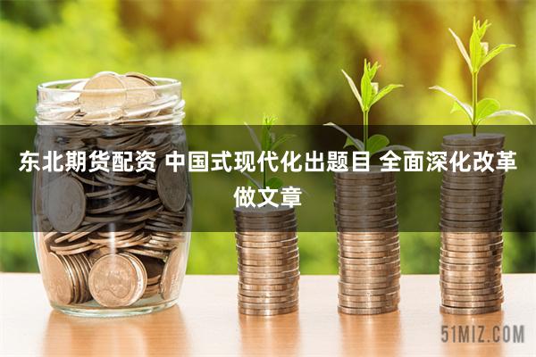 东北期货配资 中国式现代化出题目 全面深化改革做文章