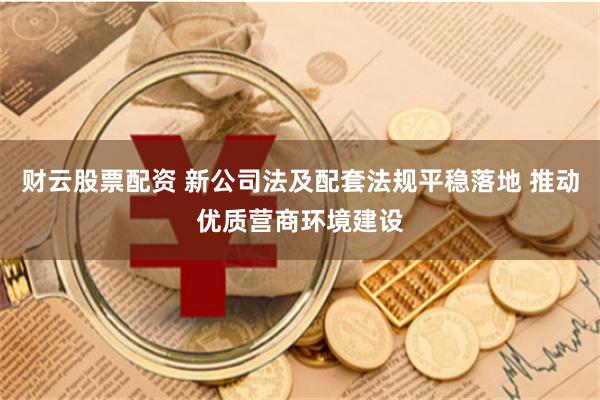 财云股票配资 新公司法及配套法规平稳落地 推动优质营商环境建设