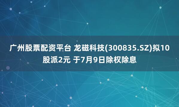 广州股票配资平台 龙磁科技(300835.SZ)拟10股派2元 于7月9日除权除息