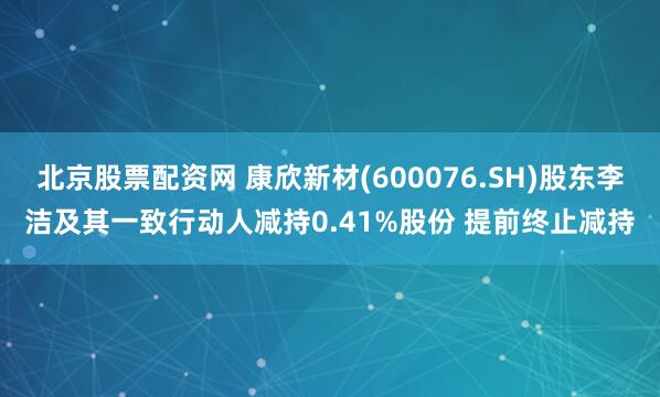 北京股票配资网 康欣新材(600076.SH)股东李洁及其一致行动人减持0.41%股份 提前终止减持