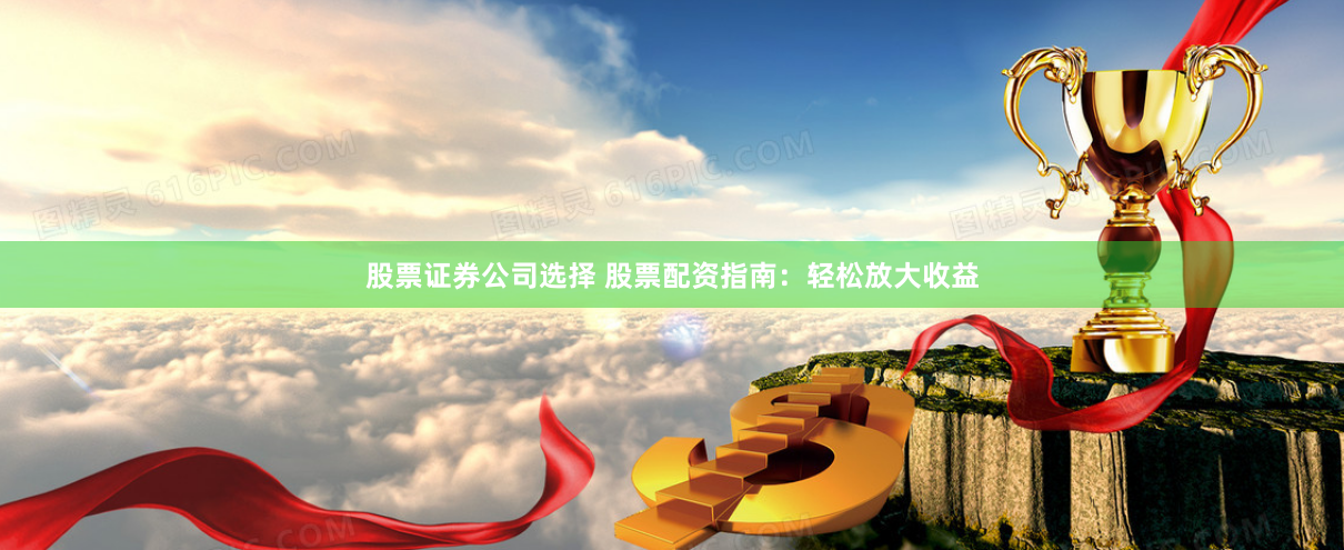 股票证券公司选择 股票配资指南：轻松放大收益