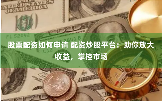 股票配资如何申请 配资炒股平台：助你放大收益，掌控市场