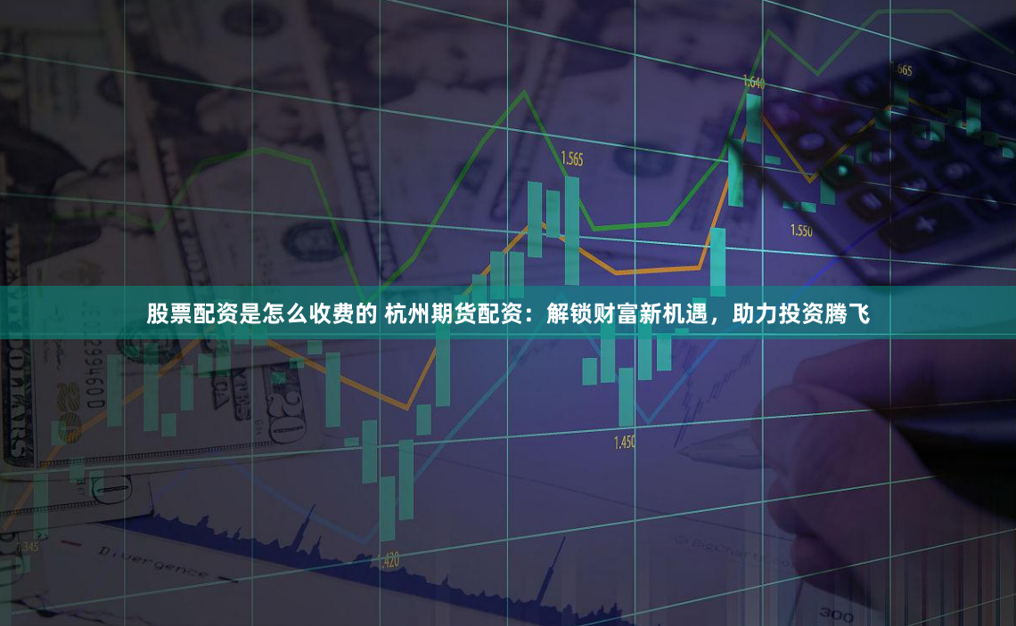 股票配资是怎么收费的 杭州期货配资：解锁财富新机遇，助力投资腾飞