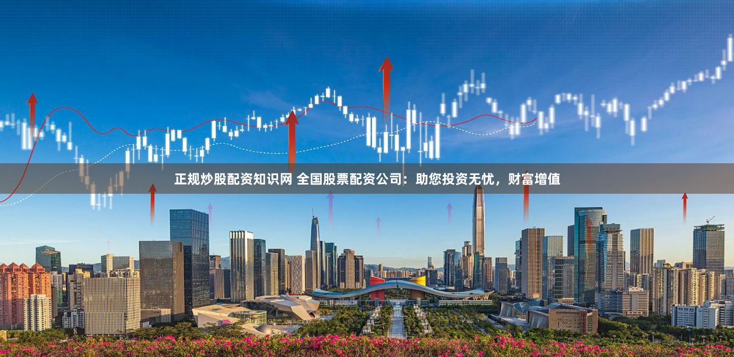 正规炒股配资知识网 全国股票配资公司：助您投资无忧，财富增值