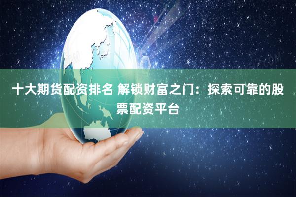 十大期货配资排名 解锁财富之门：探索可靠的股票配资平台