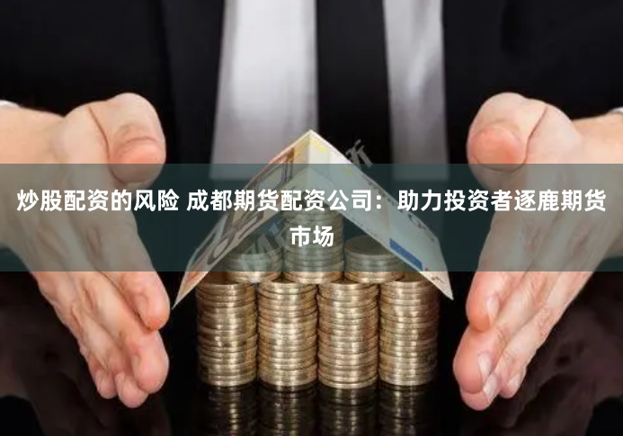 炒股配资的风险 成都期货配资公司：助力投资者逐鹿期货市场