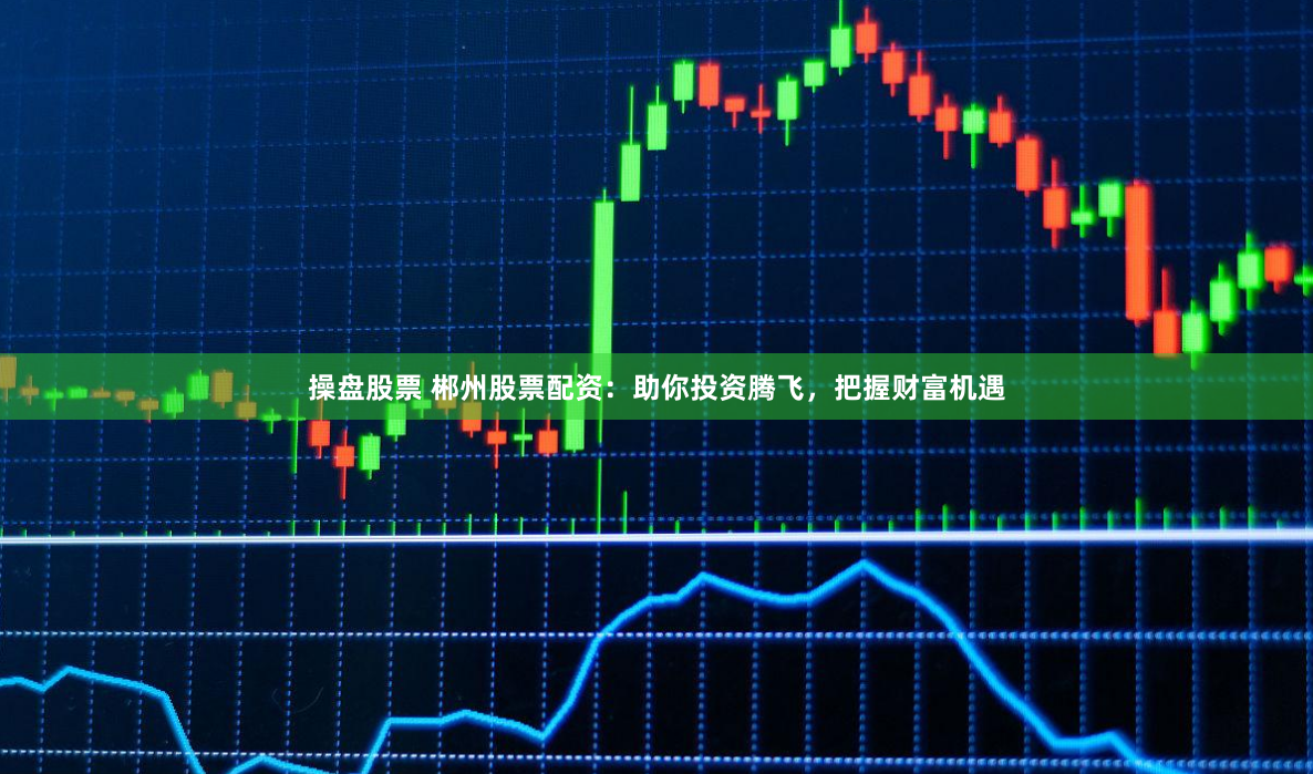 操盘股票 郴州股票配资：助你投资腾飞，把握财富机遇