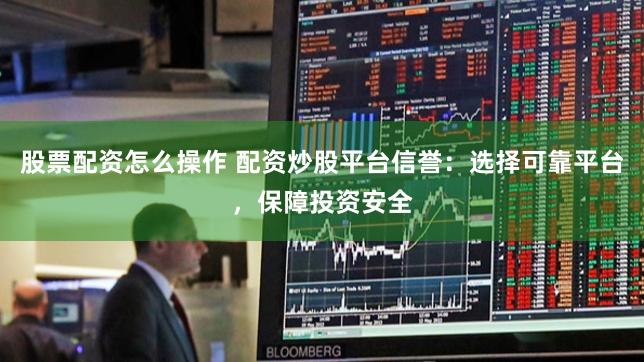 股票配资怎么操作 配资炒股平台信誉：选择可靠平台，保障投资安全