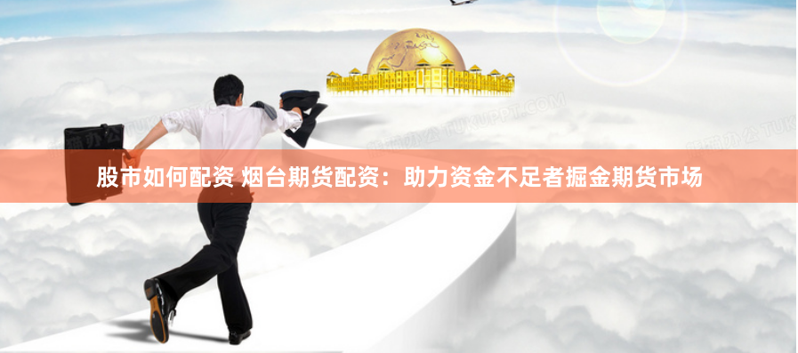 股市如何配资 烟台期货配资：助力资金不足者掘金期货市场