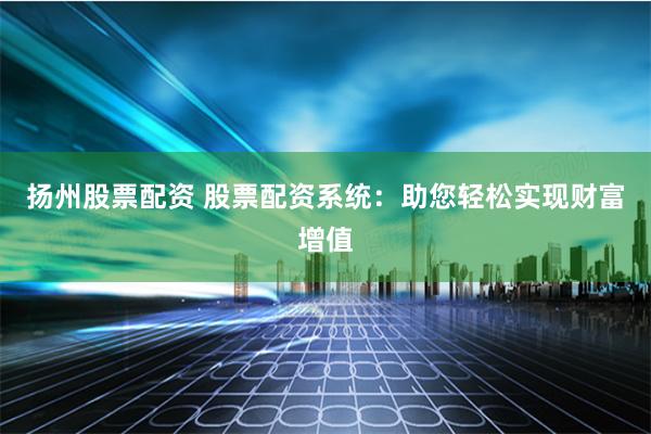 扬州股票配资 股票配资系统：助您轻松实现财富增值
