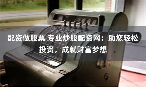 配资做股票 专业炒股配资网：助您轻松投资，成就财富梦想