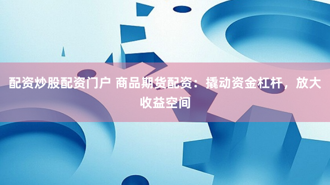 配资炒股配资门户 商品期货配资：撬动资金杠杆，放大收益空间