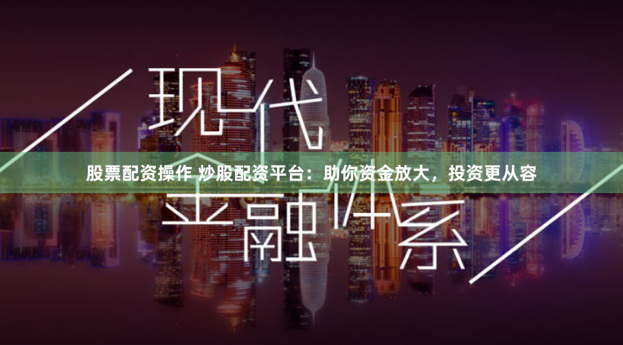 股票配资操作 炒股配资平台:助你资金放大,投资更从容