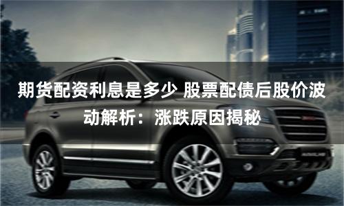 期货配资利息是多少 股票配债后股价波动解析：涨跌原因揭秘