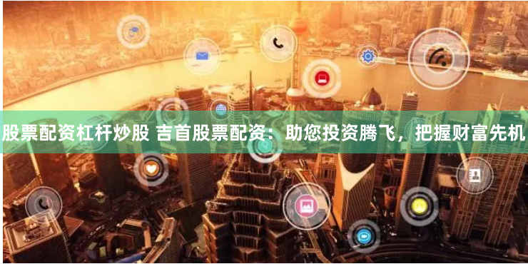 股票配资杠杆炒股 吉首股票配资：助您投资腾飞，把握财富先机