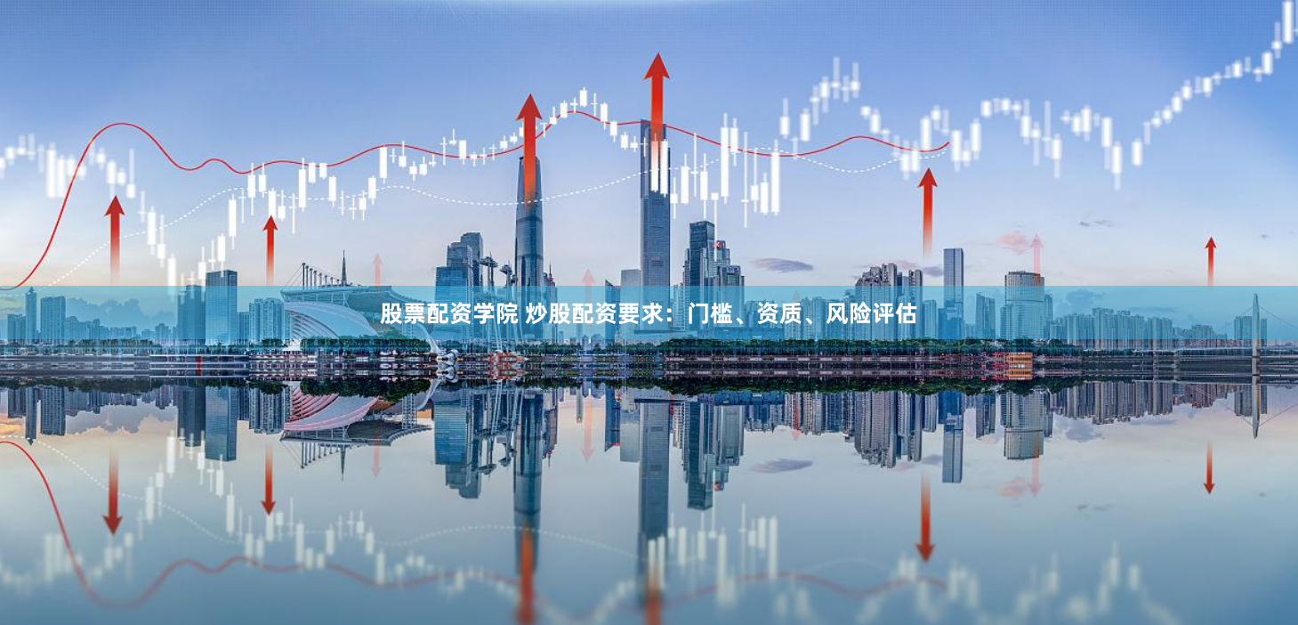 股票配资学院 炒股配资要求：门槛、资质、风险评估
