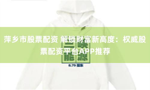 萍乡市股票配资 解锁财富新高度：权威股票配资平台APP推荐
