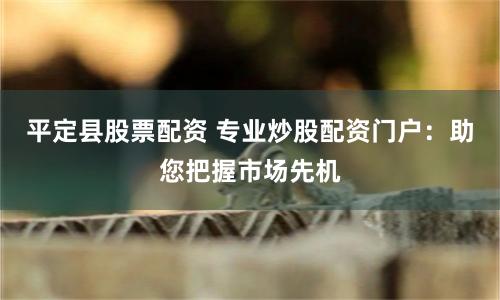 平定县股票配资 专业炒股配资门户：助您把握市场先机