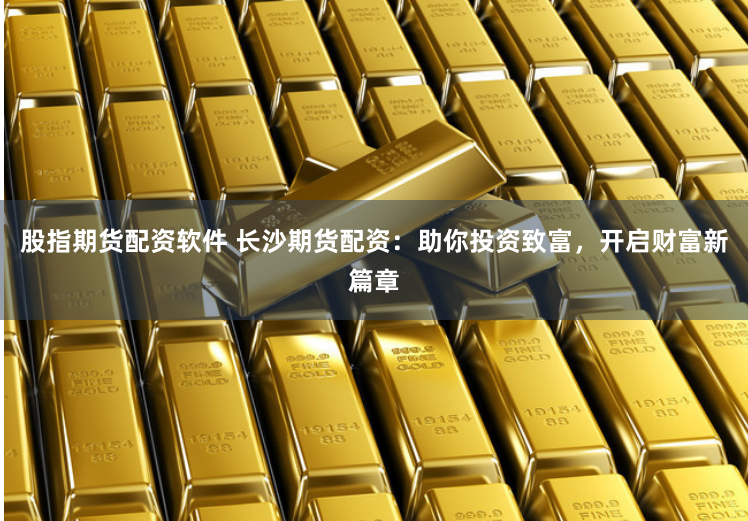 股指期货配资软件 长沙期货配资：助你投资致富，开启财富新篇章