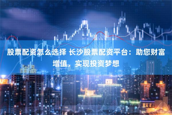 股票配资怎么选择 长沙股票配资平台：助您财富增值，实现投资梦想