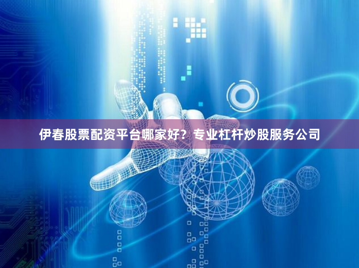 伊春股票配资平台哪家好？专业杠杆炒股服务公司