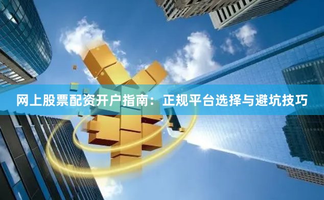 网上股票配资开户指南：正规平台选择与避坑技巧